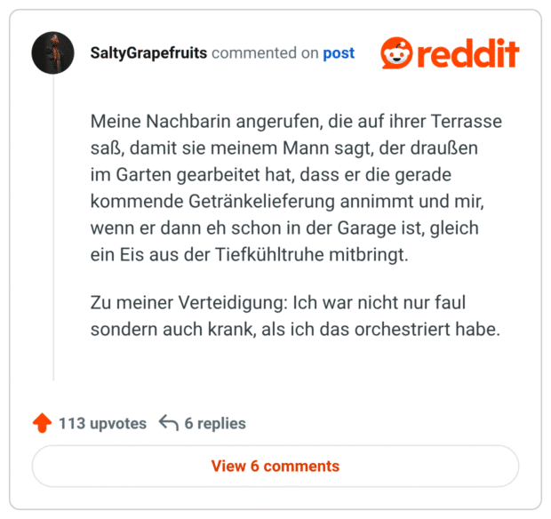 Meine Nachbarin angerufen, die auf ihrer Terrasse saß, damit sie meinem Mann sagt, der draußen im Garten gearbeitet hat, dass er die gerade kommende Getränkelieferung annimmt und mir, wenn er dann eh schon in der Garage ist, gleich ein Eis aus der Tiefkühltruhe mitbringt.

Zu meiner Verteidigung: Ich war nicht nur faul sondern auch krank, als ich das orchestriert habe.