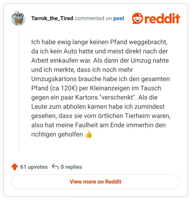 Ich habe ewig lange keinen Pfand weggebracht, da ich kein Auto hatte und meist direkt nach der Arbeit einkaufen war. Als dann der Umzug nahte und ich merkte, dass ich noch mehr Umzugskartons brauche habe ich den gesamten Pfand (ca 120€) per Kleinanzeigen im Tausch gegen ein paar Kartons "verschenkt". Als die Leute zum abholen kamen habe ich zumindest gesehen, dass sie vom örtlichen Tierheim waren, also hat meine Faulheit am Ende immerhin den richtigen geholfen 👍