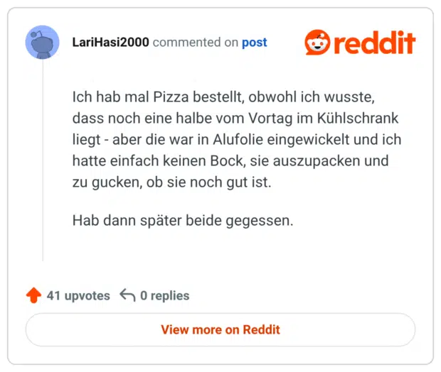 Ich hab mal Pizza bestellt, obwohl ich wusste, dass noch eine halbe vom Vortag im Kühlschrank liegt - aber die war in Alufolie eingewickelt und ich hatte einfach keinen Bock, sie auszupacken und zu gucken, ob sie noch gut ist.

Hab dann später beide gegessen.