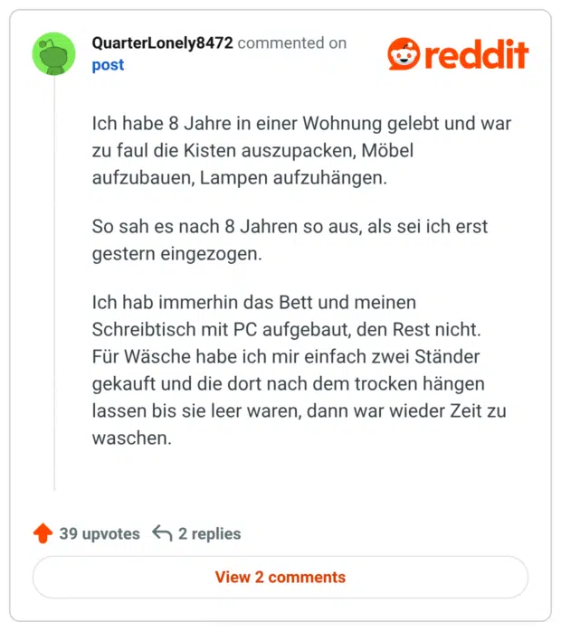 
Ich habe 8 Jahre in einer Wohnung gelebt und war zu faul die Kisten auszupacken, Möbel aufzubauen, Lampen aufzuhängen.

So sah es nach 8 Jahren so aus, als sei ich erst gestern eingezogen.

Ich hab immerhin das Bett und meinen Schreibtisch mit PC aufgebaut, den Rest nicht. Für Wäsche habe ich mir einfach zwei Ständer gekauft und die dort nach dem trocken hängen lassen bis sie leer waren, dann war wieder Zeit zu waschen.