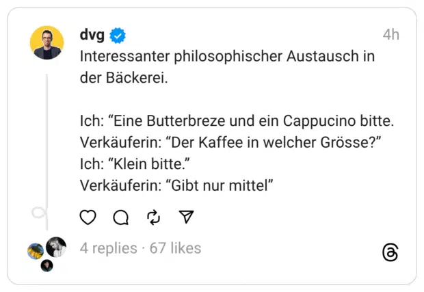 Interessanter philosophischer Austausch in der Bäckerei.
Ich: “Eine Butterbreze und ein Cappucino bitte.
Verkäuferin: “Der Kaffee in welcher Grösse?”
Ich: “Klein bitte.”
Verkäuferin: “Gibt nur mittel”