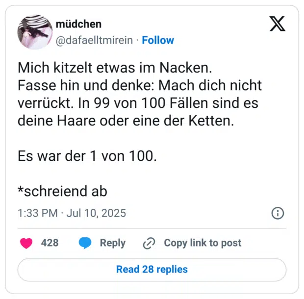 Mich kitzelt etwas im Nacken.
Fasse hin und denke: Mach dich nicht verrückt. In 99 von 100 Fällen sind es deine Haare oder eine der Ketten.

Es war der 1 von 100. 

*schreiend ab