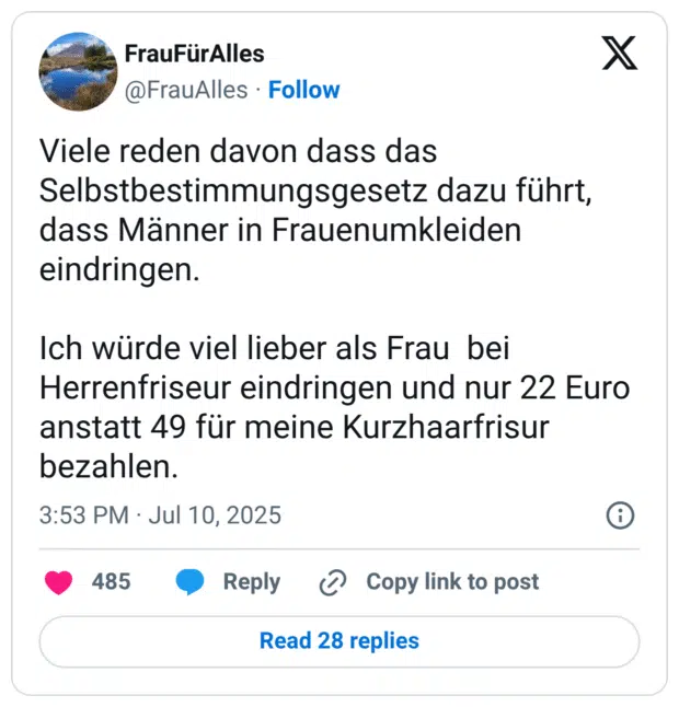 Viele reden davon dass das Selbstbestimmungsgesetz dazu führt, dass Männer in Frauenumkleiden eindringen.

Ich würde viel lieber als Frau  bei Herrenfriseur eindringen und nur 22 Euro anstatt 49 für meine Kurzhaarfrisur bezahlen.