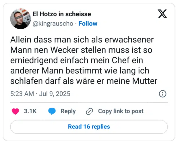 Allein dass man sich als erwachsener Mann nen Wecker stellen muss ist so erniedrigend einfach mein Chef ein anderer Mann bestimmt wie lang ich schlafen darf als wäre er meine Mutter
