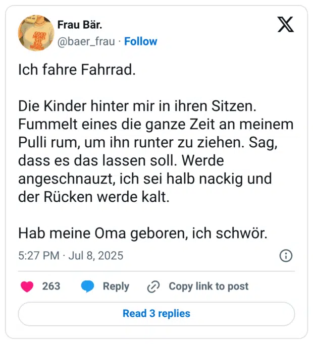 Ich fahre Fahrrad.
Die Kinder hinter mir in ihren Sitzen. Fummelt eines die ganze Zeit an meinem Pulli rum, um ihn runter zu ziehen. Sag, dass es das lassen soll. Werde angeschnauzt, ich sei halb nackig und der Rücken werde kalt.
Hab meine Oma geboren, ich schwör.