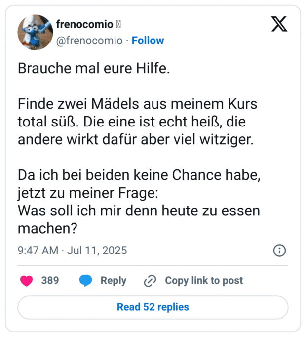 Brauche mal eure Hilfe.

Finde zwei Mädels aus meinem Kurs total süß. Die eine ist echt heiß, die andere wirkt dafür aber viel witziger.

Da ich bei beiden keine Chance habe, jetzt zu meiner Frage:
Was soll ich mir denn heute zu essen machen?