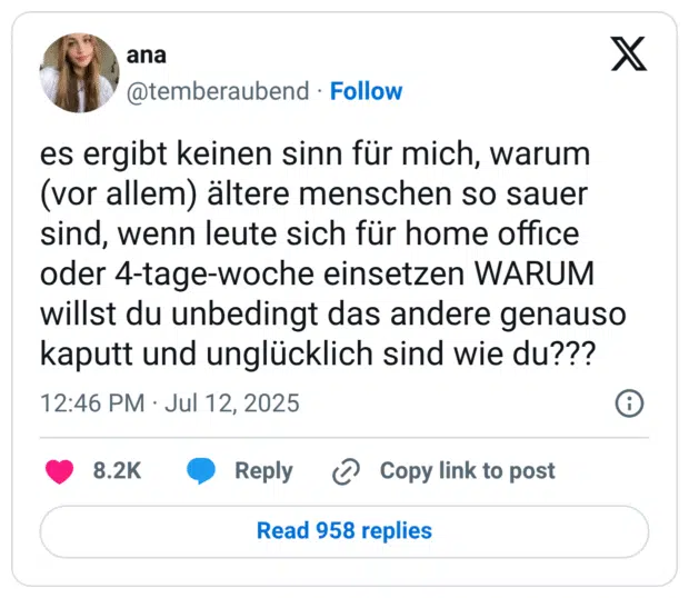 es ergibt keinen sinn für mich, warum (vor allem) ältere menschen so sauer sind, wenn leute sich für home office oder 4-tage-woche einsetzen WARUM willst du unbedingt das andere genauso kaputt und unglücklich sind wie du???
