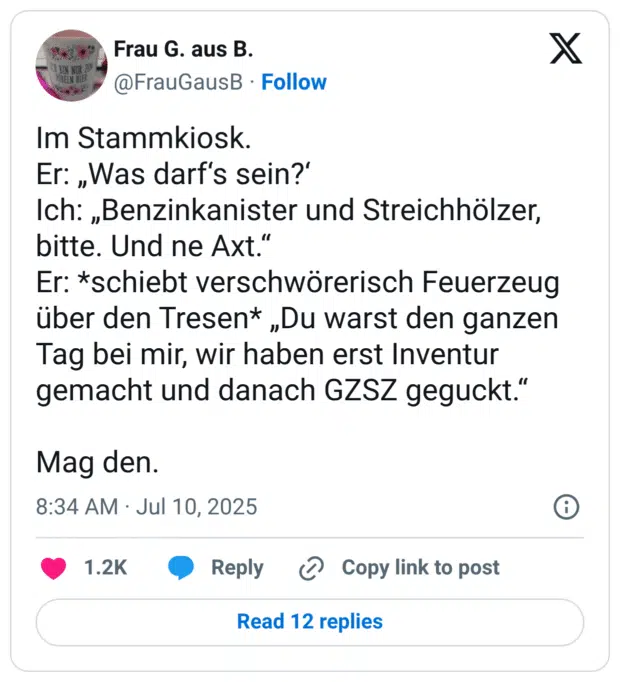 Er: „Was darf's sein?' Ich: „Benzinkanister und Streichhölzer, bitte. Und ne Axt." Er: *schiebt verschwörerisch Feuerzeug über den Tresen* „Du warst den ganzen Tag bei mir, wir haben erst Inventur gemacht und danach GZSZ geguckt."