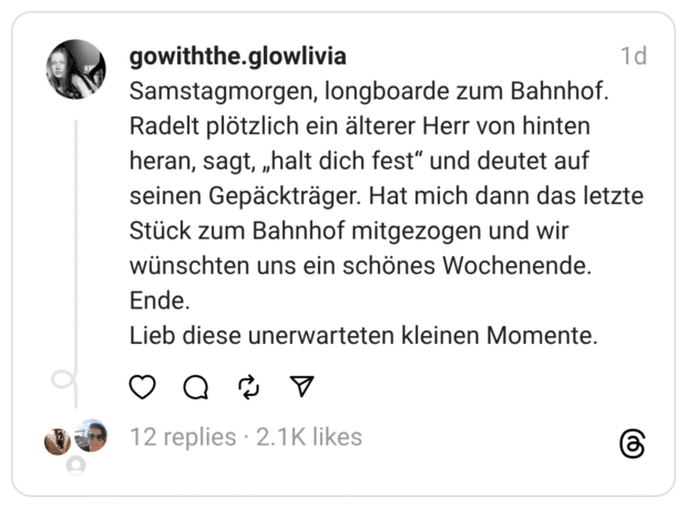 Samstagmorgen, longboarde zum Bahnhof. Radelt plötzlich ein älterer Herr von hinten heran, sagt, „halt dich fest" und deutet auf seinen Gepäckträger. Hat mich dann das letzte Stück zum Bahnhof mitgezogen und wir wünschten uns ein schönes Wochenende. Ende. Lieb diese unerwarteten kleinen Momente.