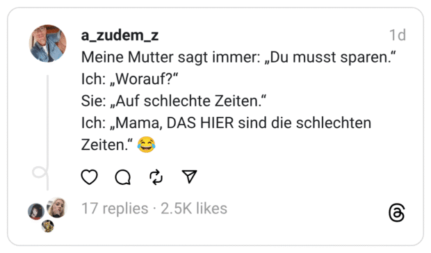Meine Mutter sagt immer: „Du musst sparen." Ich: „Worauf?" Sie: „Auf schlechte Zeiten." Ich: „Mama, DAS HIER sind die schlechten Zeiten."