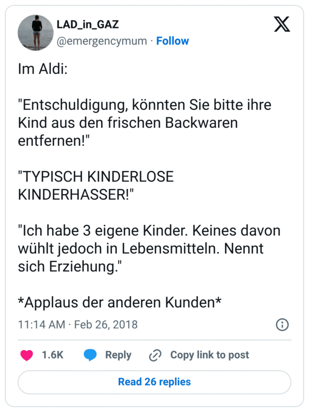 Im Aldi: 

"Entschuldigung, könnten Sie bitte ihre Kind aus den frischen Backwaren entfernen!"

"TYPISCH KINDERLOSE KINDERHASSER!" 

"Ich habe 3 eigene Kinder. Keines davon wühlt jedoch in Lebensmitteln. Nennt sich Erziehung."

*Applaus der anderen Kunden*