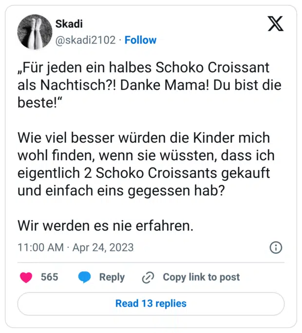 „Für jeden ein halbes Schoko Croissant als Nachtisch?! Danke Mama! Du bist die beste!“

Wie viel besser würden die Kinder mich wohl finden, wenn sie wüssten, dass ich eigentlich 2 Schoko Croissants gekauft und einfach eins gegessen hab?

Wir werden es nie erfahren.