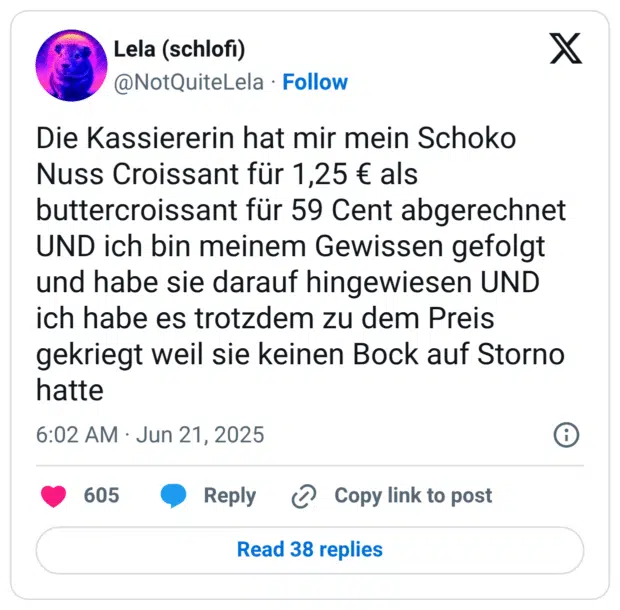 Die Kassiererin hat mir mein Schoko Nuss Croissant für 1,25 € als buttercroissant für 59 Cent abgerechnet UND ich bin meinem Gewissen gefolgt und habe sie darauf hingewiesen UND ich habe es trotzdem zu dem Preis gekriegt weil sie keinen Bock auf Storno hatte
