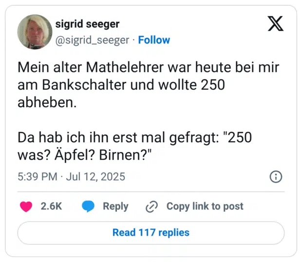 Mein alter Mathelehrer war heute bei mir am Bankschalter und wollte 250 abheben. Da hab ich ihn erst mal gefragt: "250 Was? Apfel? Birnen?