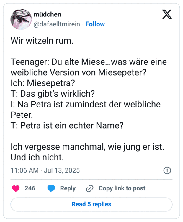 Wir witzeln rum. Teenager: Du alte Miese...was wäre eine weibliche Version von Miesepeter? Ich: Miesepetra? T: Das gibt's wirklich? I: Na Petra ist zumindest der weibliche Peter. T: Petra ist ein echter Name? Ich vergesse manchmal, wie jung er ist. Und ich nicht