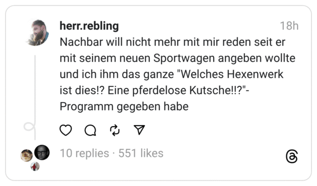 Nachbar will nicht mehr mit mir reden seit er mit seinem neuen Sportwagen angeben wollte und ich ihm das ganze "Welches Hexenwerk ist dies!? Eine pferdelose Kutsche!!?"- Programm gegeben habe