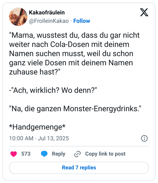 "Mama, wusstest du, dass du gar nicht weiter nach Cola-Dosen mit deinem Namen suchen musst, weil du schon ganz viele Dosen mit deinem Namen zuhause hast?" -"Ach, wirklich? Wo denn?" "Na, die ganzen Monster-Energydrinks.' *Handgemenge*