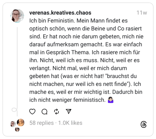 Ich bin Feministin. Mein Mann findet es optisch schön, wenn die Beine und Co rasiert sind. Er hat noch nie darum gebeten, mich nie darauf aufmerksam gemacht. Es war einfach mal in Gespräch Thema. Ich rasiere mich für ihn. Nicht, weil ich es muss. Nicht, weil er es verlangt. Nicht mal, weil er mich darum gebeten hat (was er nicht hat! "brauchst du nicht machen, nur weil ich es nett finde"). Ich mache es, weil er mir wichtig ist. Dadurch bin ich nicht weniger feministisch. 🤷🏻‍♀️