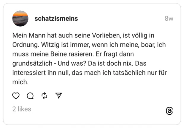 Mein Mann hat auch seine Vorlieben, ist völlig in Ordnung. Witzig ist immer, wenn ich meine, boar, ich muss meine Beine rasieren. Er fragt dann grundsätzlich - Und was? Da ist doch nix. Das interessiert ihn null, das mach ich tatsächlich nur für mich.