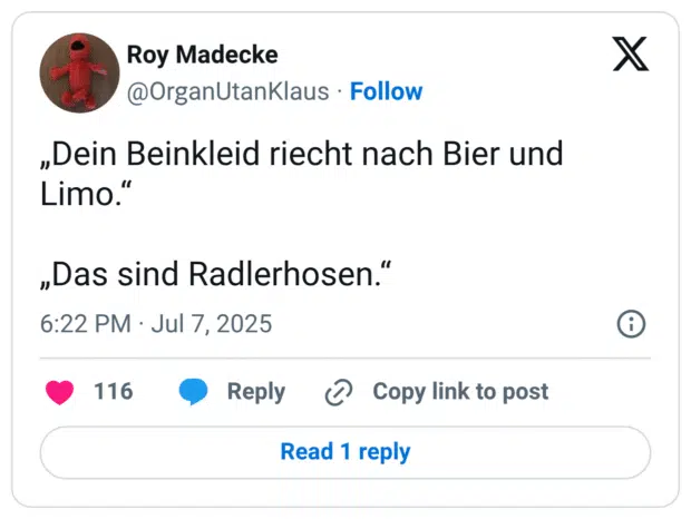 „Dein Beinkleid riecht nach Bier und Limo.“

„Das sind Radlerhosen.“