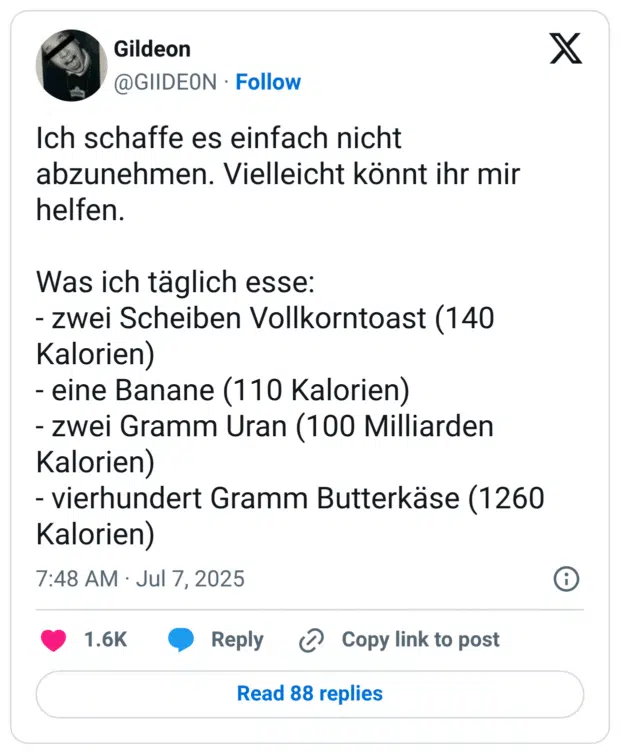 Ich schaffe es einfach nicht abzunehmen. Vielleicht könnt ihr mir helfen. 

Was ich täglich esse:
- zwei Scheiben Vollkorntoast (140 Kalorien)
- eine Banane (110 Kalorien)
- zwei Gramm Uran (100 Milliarden Kalorien)
- vierhundert Gramm Butterkäse (1260 Kalorien)