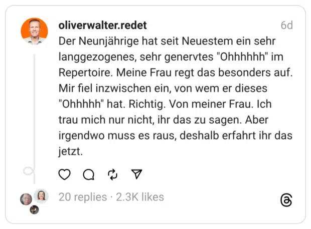 Der Neunjährige hat seit Neuestem ein sehr langgezogenes, sehr genervtes "Ohhhhhh" im Repertoire. Meine Frau regt das besonders auf.
Mir fiel inzwischen ein, von wem er dieses "Ohhhhh" hat. Richtig. Von meiner Frau. Ich trau mich nur nicht, ihr das zu sagen. Aber irgendwo muss es raus, deshalb erfahrt ihr das jetzt.