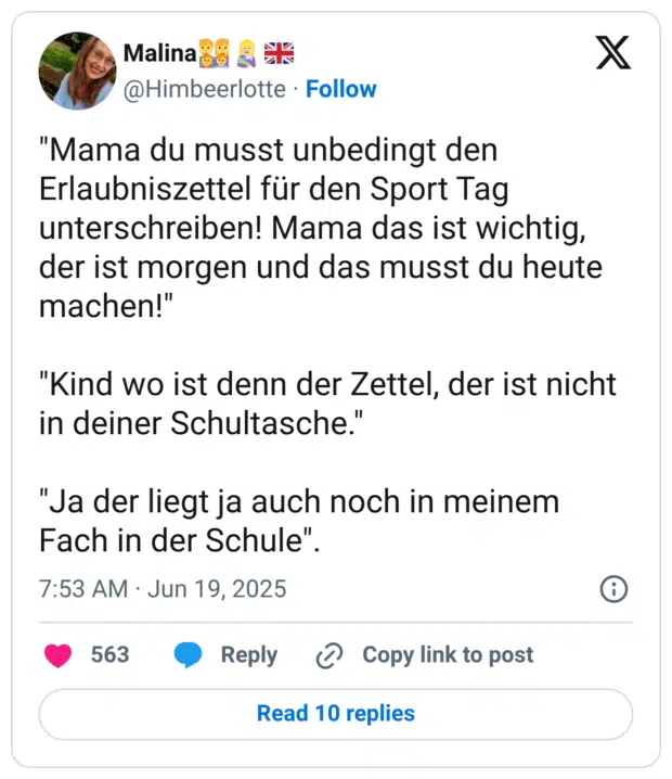 "Mama du musst unbedingt den Erlaubniszettel für den Sport Tag unterschreiben! Mama das ist wichtig, der ist morgen und das musst du heute machen!"

"Kind wo ist denn der Zettel, der ist nicht in deiner Schultasche."

"Ja der liegt ja auch noch in meinem Fach in der Schule".