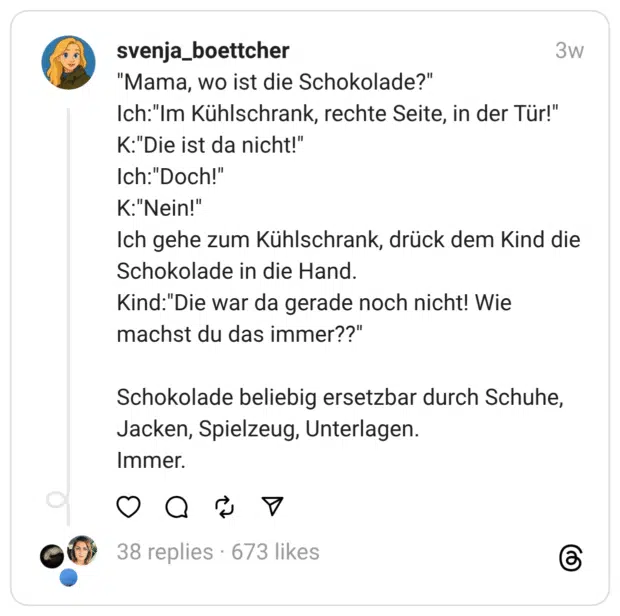 "Mama, wo ist die Schokolade?"
Ich:"Im Kühlschrank, rechte Seite, in der Tür!"
K:"Die ist da nicht!"
Ich:"Doch!"
K:"Nein!"
Ich gehe zum Kühlschrank, drück dem Kind die Schokolade in die Hand.
Kind:"Die war da gerade noch nicht! Wie machst du das immer??"
Schokolade beliebig ersetzbar durch Schuhe, Jacken, Spielzeug, Unterlagen.
Immer.