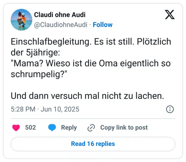 Einschlafbegleitung. Es ist still. Plötzlich der 5jährige:
"Mama? Wieso ist die Oma eigentlich so schrumpelig?"

Und dann versuch mal nicht zu lachen.