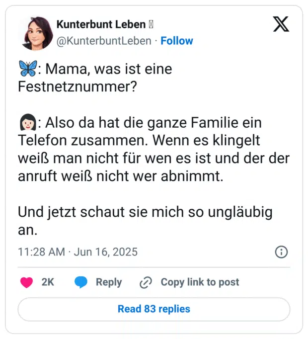 🦋: Mama, was ist eine Festnetznummer?

👩🏻: Also da hat die ganze Familie ein Telefon zusammen. Wenn es klingelt weiß man nicht für wen es ist und der der anruft weiß nicht wer abnimmt.

Und jetzt schaut sie mich so ungläubig an.