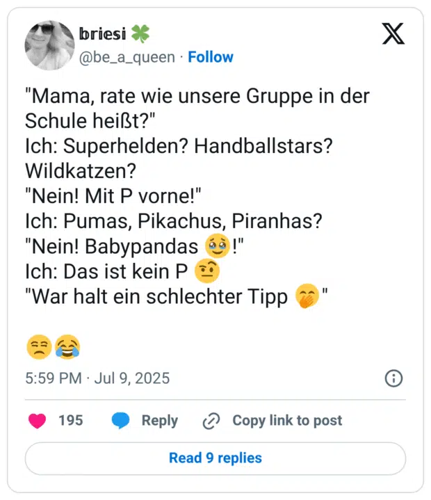 "Mama, rate wie unsere Gruppe in der Schule heißt?"
Ich: Superhelden? Handballstars? Wildkatzen? 
"Nein! Mit P vorne!"
Ich: Pumas, Pikachus, Piranhas?
"Nein! Babypandas 🥹!"
Ich: Das ist kein P 🤨
"War halt ein schlechter Tipp 🤭"

😒😂