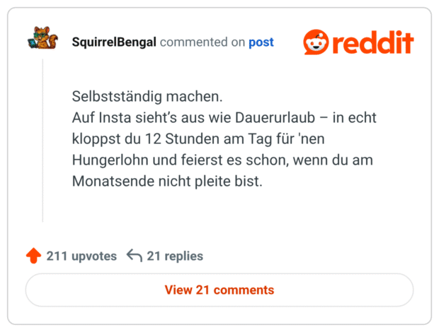 Selbstständig machen.
Auf Insta sieht’s aus wie Dauerurlaub – in echt kloppst du 12 Stunden am Tag für 'nen Hungerlohn und feierst es schon, wenn du am Monatsende nicht pleite bist.