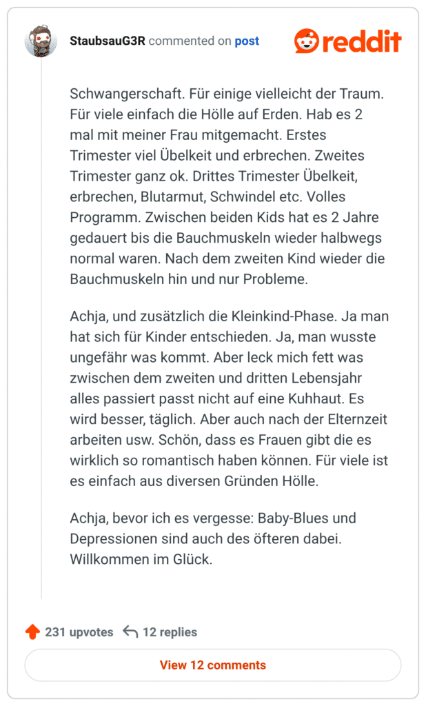 Schwangerschaft. Für einige vielleicht der Traum. Für viele einfach die Hölle auf Erden. Hab es 2 mal mit meiner Frau mitgemacht. Erstes Trimester viel Übelkeit und erbrechen. Zweites Trimester ganz ok. Drittes Trimester Übelkeit, erbrechen, Blutarmut, Schwindel etc. Volles Programm. Zwischen beiden Kids hat es 2 Jahre gedauert bis die Bauchmuskeln wieder halbwegs normal waren. Nach dem zweiten Kind wieder die Bauchmuskeln hin und nur Probleme.

Achja, und zusätzlich die Kleinkind-Phase. Ja man hat sich für Kinder entschieden. Ja, man wusste ungefähr was kommt. Aber leck mich fett was zwischen dem zweiten und dritten Lebensjahr alles passiert passt nicht auf eine Kuhhaut. Es wird besser, täglich. Aber auch nach der Elternzeit arbeiten usw. Schön, dass es Frauen gibt die es wirklich so romantisch haben können. Für viele ist es einfach aus diversen Gründen Hölle.

Achja, bevor ich es vergesse: Baby-Blues und Depressionen sind auch des öfteren dabei. Willkommen im Glück.