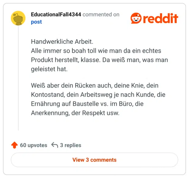 
Handwerkliche Arbeit.
Alle immer so boah toll wie man da ein echtes Produkt herstellt, klasse. Da weiß man, was man geleistet hat.

Weiß aber dein Rücken auch, deine Knie, dein Kontostand, dein Arbeitsweg je nach Kunde, die Ernährung auf Baustelle vs. im Büro, die Anerkennung, der Respekt usw.