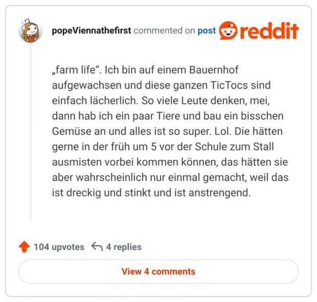 „farm life“. Ich bin auf einem Bauernhof aufgewachsen und diese ganzen TicTocs sind einfach lächerlich. So viele Leute denken, mei, dann hab ich ein paar Tiere und bau ein bisschen Gemüse an und alles ist so super. Lol. Die hätten gerne in der früh um 5 vor der Schule zum Stall ausmisten vorbei kommen können, das hätten sie aber wahrscheinlich nur einmal gemacht, weil das ist dreckig und stinkt und ist anstrengend.