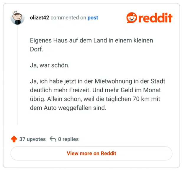Eigenes Haus auf dem Land in einem kleinen Dorf.

Ja, war schön.

Ja, ich habe jetzt in der Mietwohnung in der Stadt deutlich mehr Freizeit. Und mehr Geld im Monat übrig. Allein schon, weil die täglichen 70 km mit dem Auto weggefallen sind.