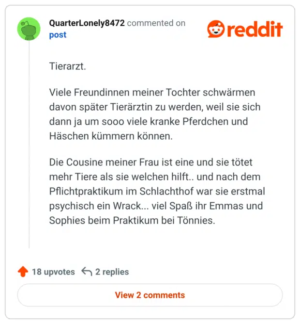 Tierarzt.

Viele Freundinnen meiner Tochter schwärmen davon später Tierärztin zu werden, weil sie sich dann ja um sooo viele kranke Pferdchen und Häschen kümmern können.

Die Cousine meiner Frau ist eine und sie tötet mehr Tiere als sie welchen hilft.. und nach dem Pflichtpraktikum im Schlachthof war sie erstmal psychisch ein Wrack... viel Spaß ihr Emmas und Sophies beim Praktikum bei Tönnies.