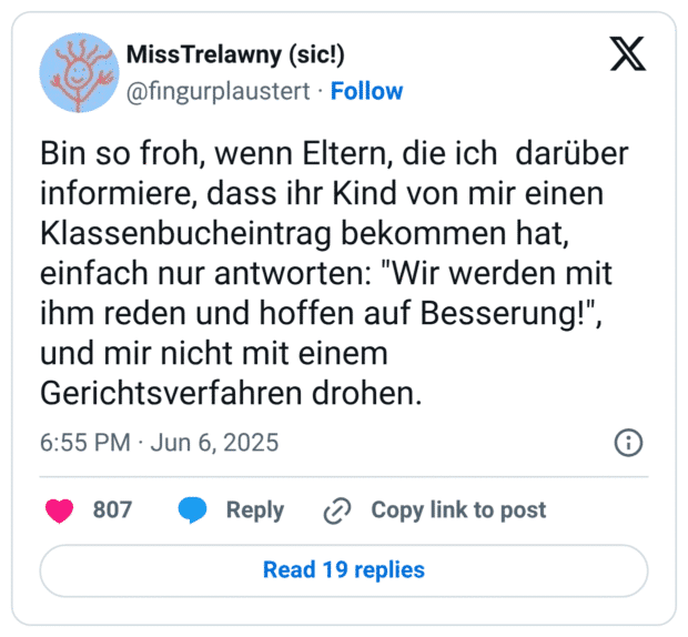 Bin so froh, wenn Eltern, die ich  darüber informiere, dass ihr Kind von mir einen Klassenbucheintrag bekommen hat, einfach nur antworten: "Wir werden mit ihm reden und hoffen auf Besserung!", und mir nicht mit einem Gerichtsverfahren drohen.
