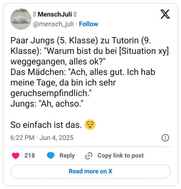 Paar Jungs (5. Klasse) zu Tutorin (9. Klasse): "Warum bist du bei [Situation xy] weggegangen, alles ok?"
Das Mädchen: "Ach, alles gut. Ich hab meine Tage, da bin ich sehr geruchsempfindlich."
Jungs: "Ah, achso."

So einfach ist das. 😌