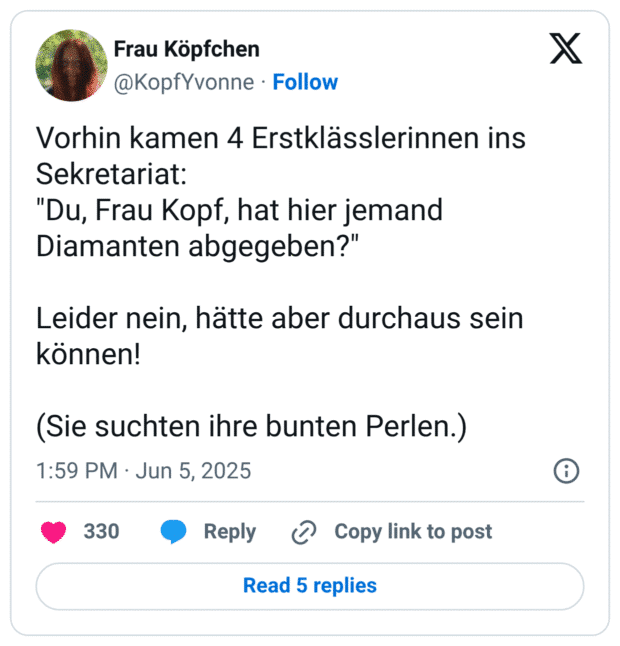 Vorhin kamen 4 Erstklässlerinnen ins Sekretariat:
"Du, Frau Kopf, hat hier jemand Diamanten abgegeben?"

Leider nein, hätte aber durchaus sein können! 

(Sie suchten ihre bunten Perlen.)