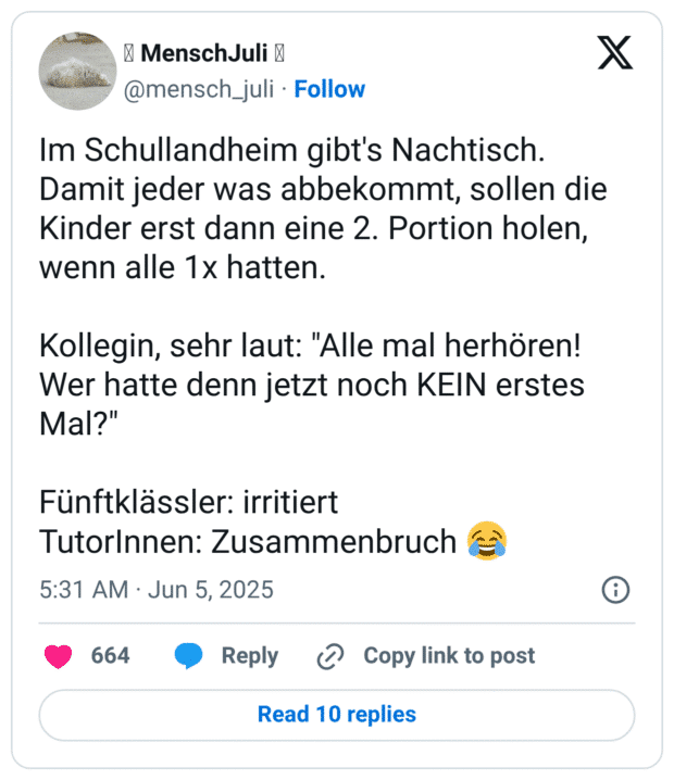 Im Schullandheim gibt's Nachtisch. Damit jeder was abbekommt, sollen die Kinder erst dann eine 2. Portion holen, wenn alle 1x hatten. 

Kollegin, sehr laut: "Alle mal herhören! Wer hatte denn jetzt noch KEIN erstes Mal?"

Fünftklässler: irritiert 
TutorInnen: Zusammenbruch 😂
