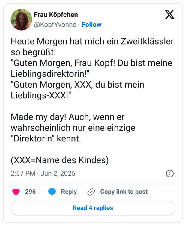 Heute Morgen hat mich ein Zweitklässler so begrüßt:
"Guten Morgen, Frau Kopf! Du bist meine Lieblingsdirektorin!"
"Guten Morgen, XXX, du bist mein Lieblings-XXX!"

Made my day! Auch, wenn er wahrscheinlich nur eine einzige "Direktorin" kennt.

(XXX=Name des Kindes)