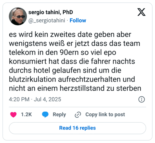 es wird kein zweites date geben aber wenigstens weiß er jetzt dass das team telekom in den 90ern so viel epo konsumiert hat dass die fahrer nachts durchs hotel gelaufen sind um die blutzirkulation aufrechtzuerhalten und nicht an einem herzstillstand zu sterben
