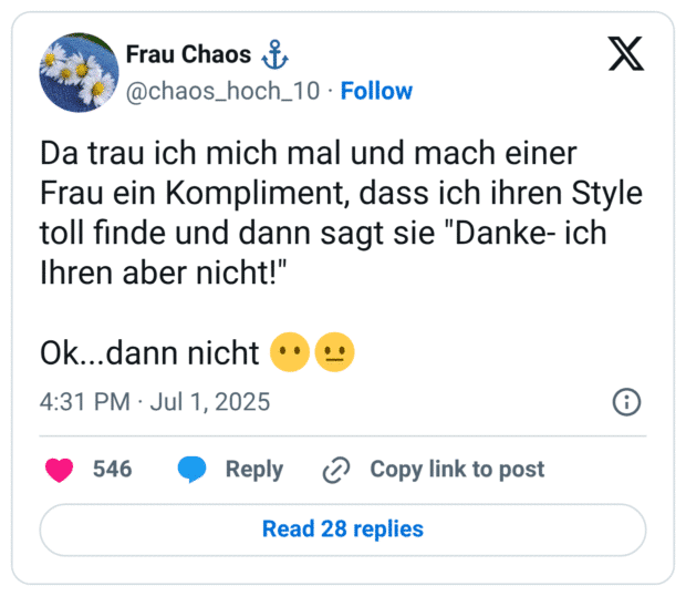 Da trau ich mich mal und mach einer Frau ein Kompliment, dass ich ihren Style toll finde und dann sagt sie "Danke- ich Ihren aber nicht!"

Ok...dann nicht 😶😐