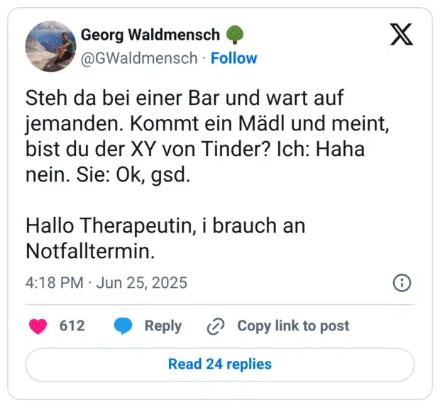 Steh da bei einer Bar und wart auf jemanden. Kommt ein Mädl und meint, bist du der XY von Tinder? Ich: Haha nein. Sie: Ok, gsd. 

Hallo Therapeutin, i brauch an Notfalltermin.