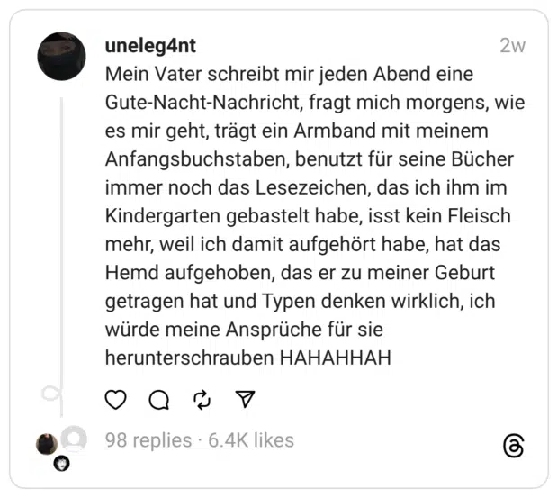 Mein Vater schreibt mir jeden Abend eine Gute-Nacht-Nachricht, fragt mich morgens, wie es mir geht, trägt ein Armband mit meinem Anfangsbuchstaben, benutzt für seine Bücher immer noch das Lesezeichen, das ich ihm im Kindergarten gebastelt habe, isst kein Fleisch mehr, weil ich damit aufgehört habe, hat das Hemd aufgehoben, das er zu meiner Geburt getragen hat und Typen denken wirklich, ich würde meine Ansprüche für sie herunterschrauben HAHAHHAH
