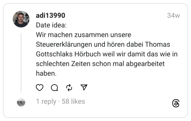 Date idea:
Wir machen zusammen unsere Steuererklärungen und hören dabei Thomas Gottschlaks Hörbuch weil wir damit das wie in schlechten Zeiten schon mal abgearbeitet haben.