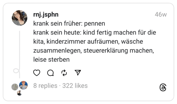 krank sein früher: pennen
krank sein heute: kind fertig machen für die kita, kinderzimmer aufräumen, wäsche zusammenlegen, steuererklärung machen, leise sterben  
