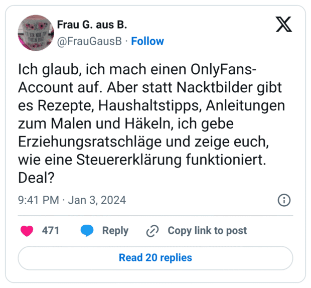 Ich glaub, ich mach einen OnlyFans-Account auf. Aber statt Nacktbilder gibt es Rezepte, Haushaltstipps, Anleitungen zum Malen und Häkeln, ich gebe Erziehungsratschläge und zeige euch, wie eine Steuererklärung funktioniert. Deal?