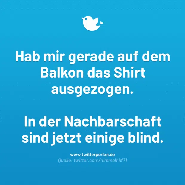 Hab mir gerade auf dem Balkon das Shirt ausgezogen.
In der Nachbarschaft sind jetzt einige blind.